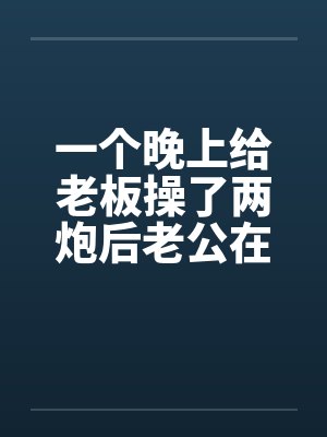 一个晚上给老板操了两炮后老公在她的小淫穴再发射了五炮 ( 壹万字 )