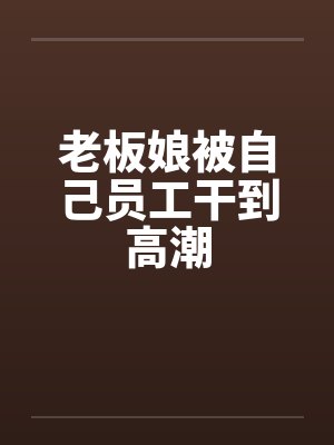 老板娘被自己员工干到高潮
