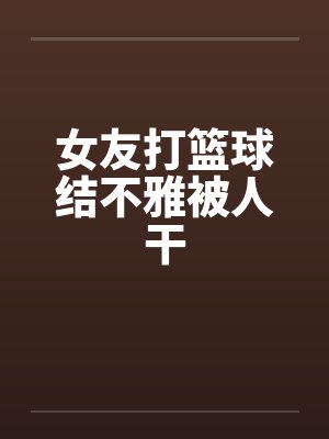 女友打篮球结不雅被人干