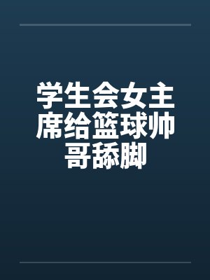 学生会女主席给篮球帅哥舔脚