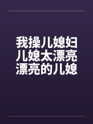 我操儿媳妇儿媳太漂亮漂亮的儿媳